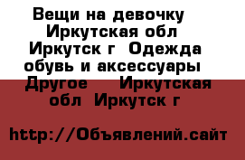 Вещи на девочку. - Иркутская обл., Иркутск г. Одежда, обувь и аксессуары » Другое   . Иркутская обл.,Иркутск г.